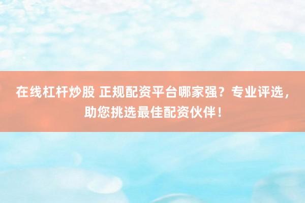 在线杠杆炒股 正规配资平台哪家强？专业评选，助您挑选最佳配资伙伴！