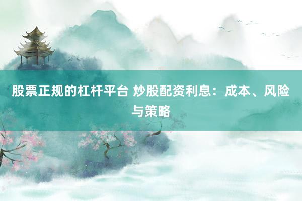 股票正规的杠杆平台 炒股配资利息：成本、风险与策略