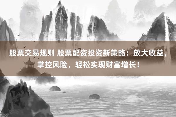 股票交易规则 股票配资投资新策略：放大收益，掌控风险，轻松实现财富增长！
