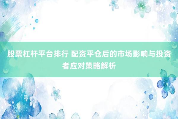股票杠杆平台排行 配资平仓后的市场影响与投资者应对策略解析