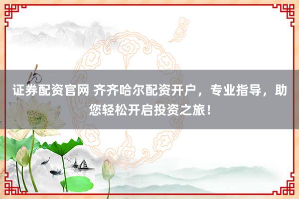证券配资官网 齐齐哈尔配资开户，专业指导，助您轻松开启投资之旅！