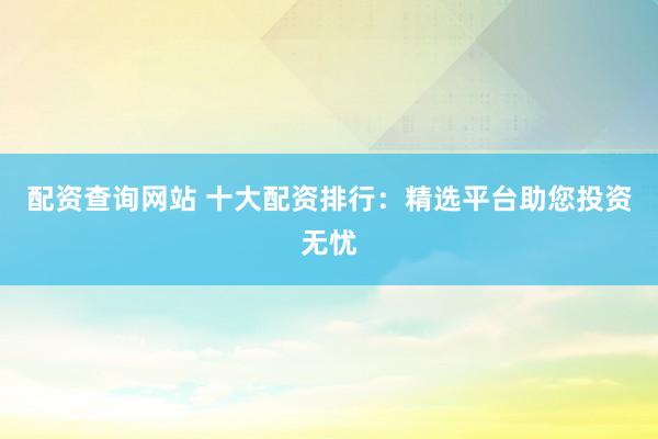配资查询网站 十大配资排行：精选平台助您投资无忧