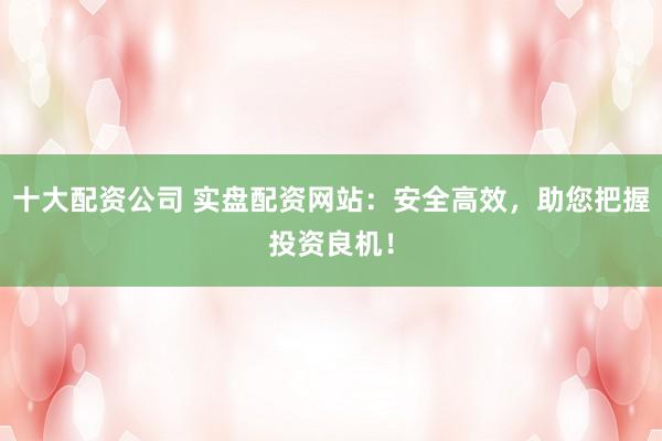 十大配资公司 实盘配资网站：安全高效，助您把握投资良机！
