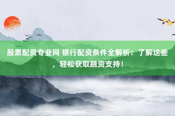 股票配资专业网 银行配资条件全解析：了解这些，轻松获取融资支持！