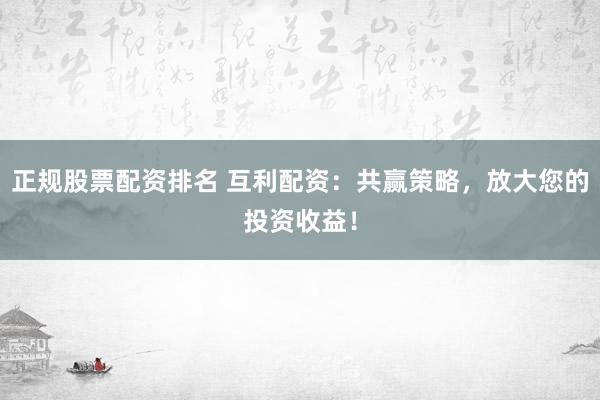 正规股票配资排名 互利配资：共赢策略，放大您的投资收益！
