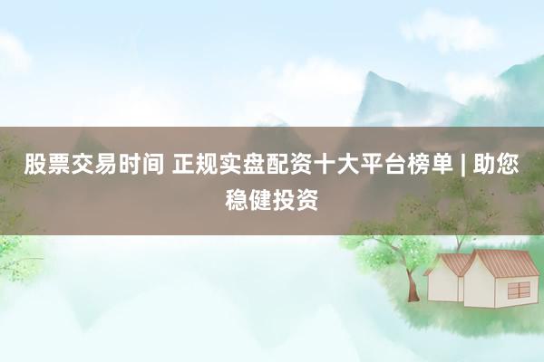 股票交易时间 正规实盘配资十大平台榜单 | 助您稳健投资