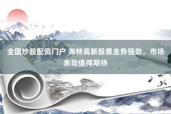 全国炒股配资门户 海特高新股票走势强劲，市场表现值得期待