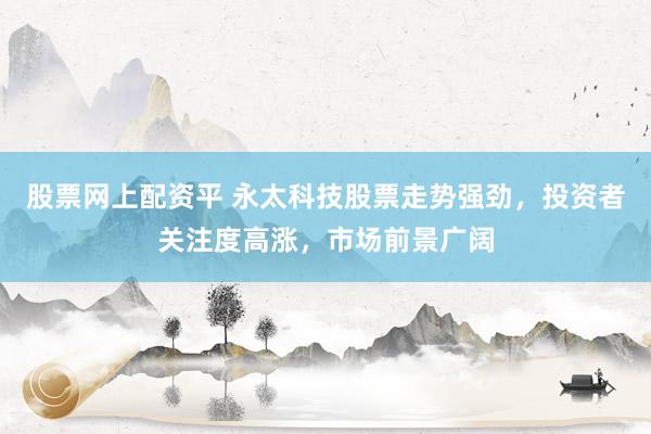 股票网上配资平 永太科技股票走势强劲，投资者关注度高涨，市场前景广阔