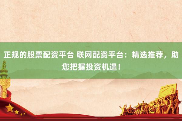 正规的股票配资平台 联网配资平台：精选推荐，助您把握投资机遇！