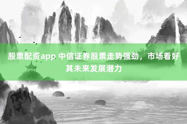股票配资app 中信证券股票走势强劲，市场看好其未来发展潜力