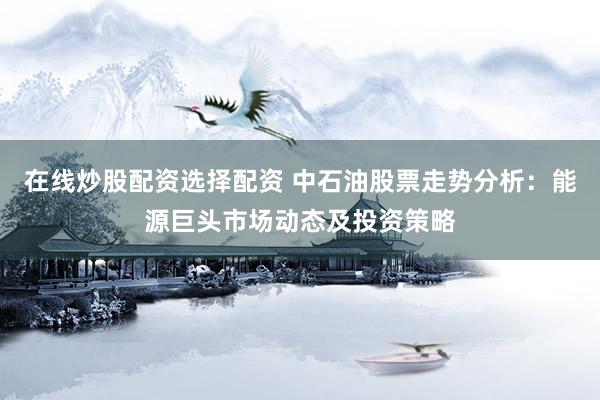 在线炒股配资选择配资 中石油股票走势分析：能源巨头市场动态及投资策略