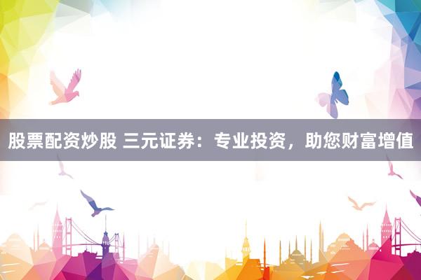 股票配资炒股 三元证券：专业投资，助您财富增值