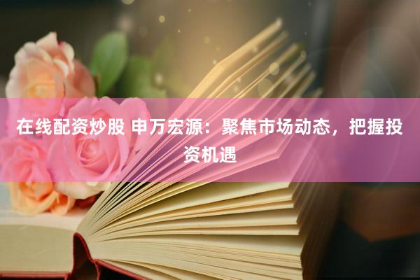 在线配资炒股 申万宏源：聚焦市场动态，把握投资机遇