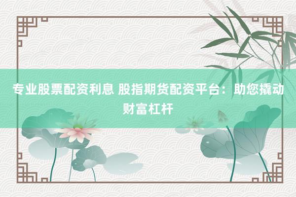 专业股票配资利息 股指期货配资平台：助您撬动财富杠杆
