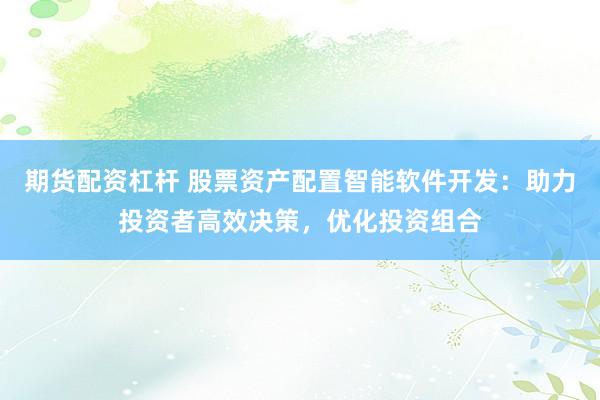 期货配资杠杆 股票资产配置智能软件开发：助力投资者高效决策，优化投资组合