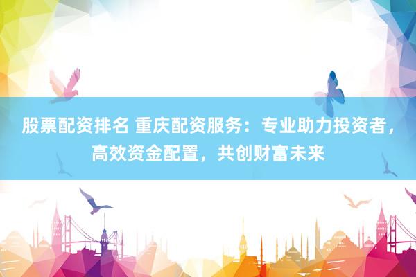 股票配资排名 重庆配资服务：专业助力投资者，高效资金配置，共创财富未来