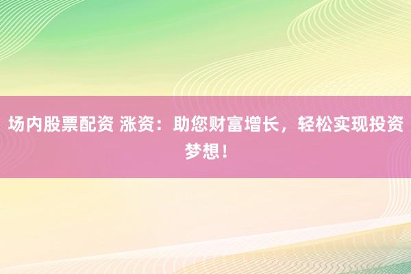 场内股票配资 涨资：助您财富增长，轻松实现投资梦想！