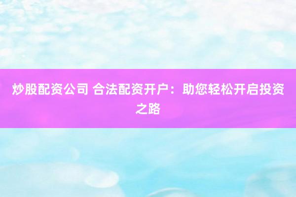 炒股配资公司 合法配资开户：助您轻松开启投资之路