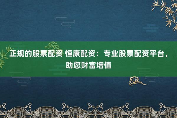 正规的股票配资 恒康配资：专业股票配资平台，助您财富增值