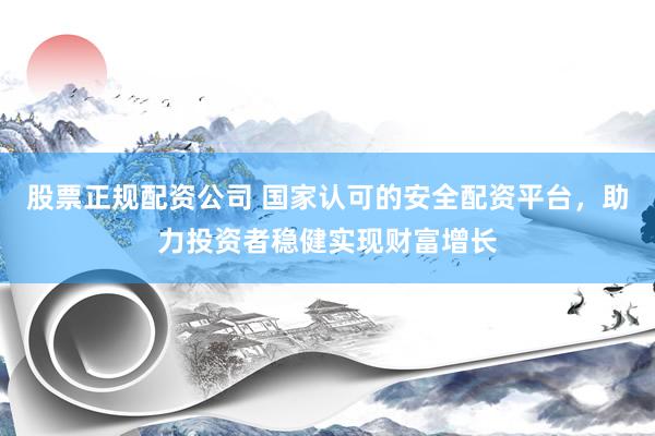 股票正规配资公司 国家认可的安全配资平台，助力投资者稳健实现财富增长