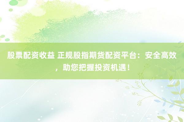 股票配资收益 正规股指期货配资平台：安全高效，助您把握投资机遇！