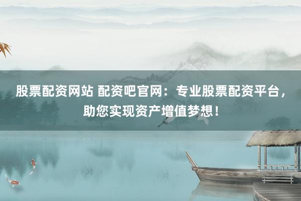 股票配资网站 配资吧官网：专业股票配资平台，助您实现资产增值梦想！