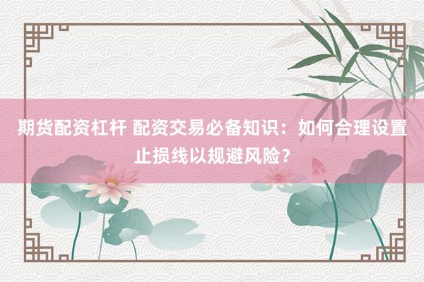 期货配资杠杆 配资交易必备知识：如何合理设置止损线以规避风险？