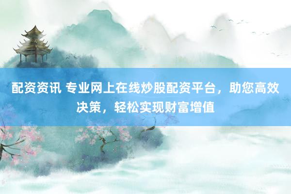 配资资讯 专业网上在线炒股配资平台，助您高效决策，轻松实现财富增值