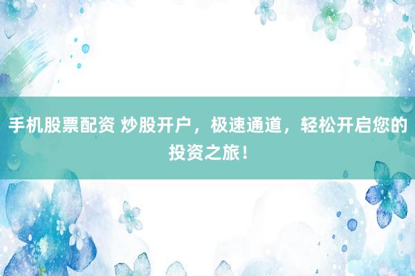 手机股票配资 炒股开户，极速通道，轻松开启您的投资之旅！