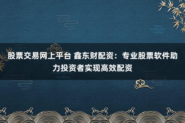 股票交易网上平台 鑫东财配资:专业股票软件助力投资者实现高效配资