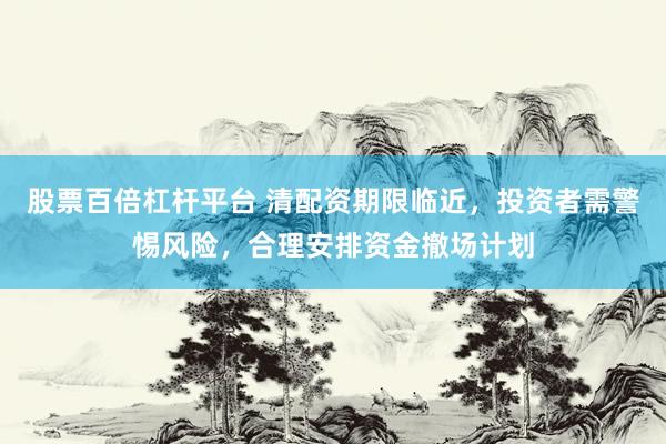 股票百倍杠杆平台 清配资期限临近,投资者需警惕风险,合理安排资金撤场计划
