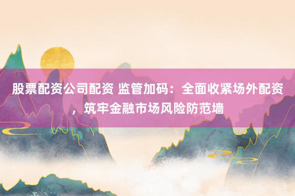 股票配资公司配资 监管加码:全面收紧场外配资,筑牢金融市场风险防范墙