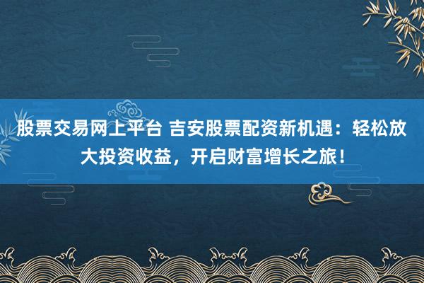 股票交易网上平台 吉安股票配资新机遇：轻松放大投资收益，开启财富增长之旅！