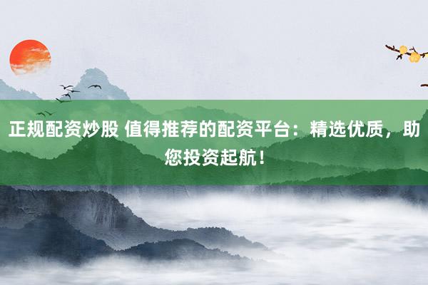 正规配资炒股 值得推荐的配资平台：精选优质，助您投资起航！
