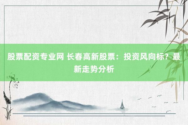 股票配资专业网 长春高新股票:投资风向标?最新走势分析