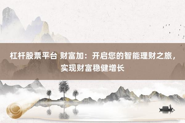 杠杆股票平台 财富加:开启您的智能理财之旅,实现财富稳健增长