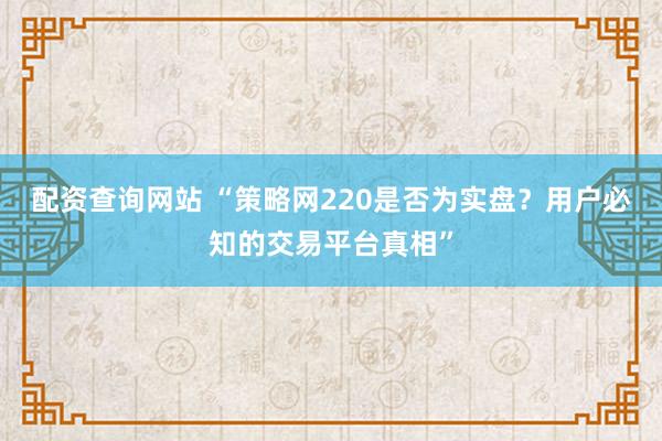 配资查询网站 “策略网220是否为实盘?用户必知的交易平台真相”