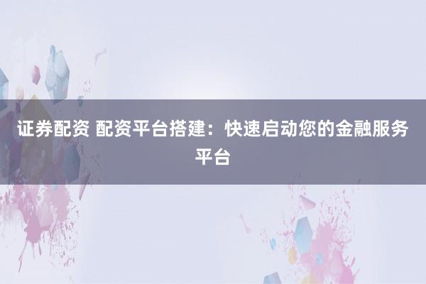 证券配资 配资平台搭建:快速启动您的金融服务平台