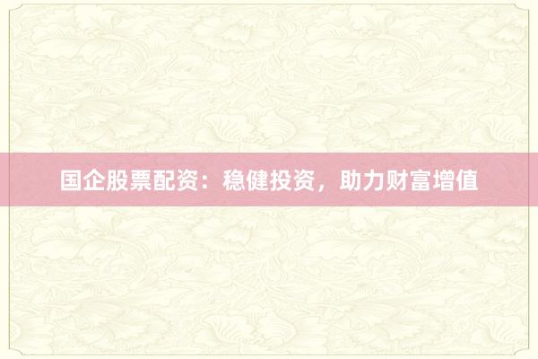 国企股票配资：稳健投资，助力财富增值