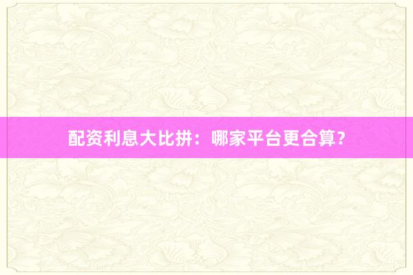 配资利息大比拼:哪家平台更合算?