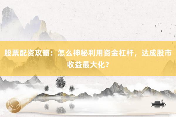 股票配资攻略：怎么神秘利用资金杠杆，达成股市收益最大化？