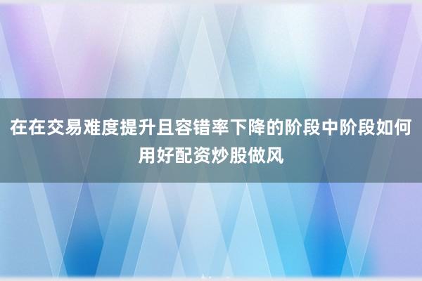 在在交易难度提升且容错率下降的阶段中阶段如何用好配资炒股做风