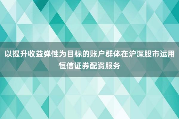 以提升收益弹性为目标的账户群体在沪深股市运用恒信证券配资服务