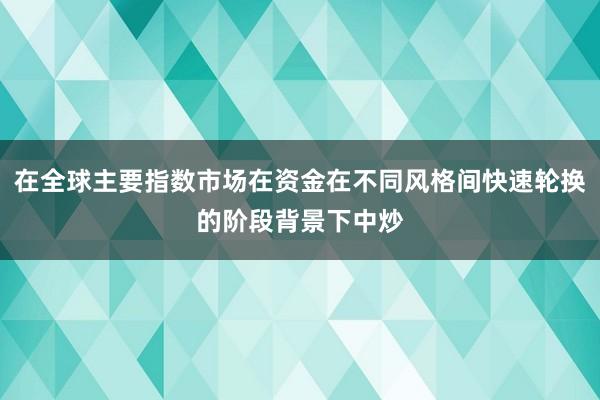 在全球主要指数市场在资金在不同风格间快速轮换的阶段背景下中炒