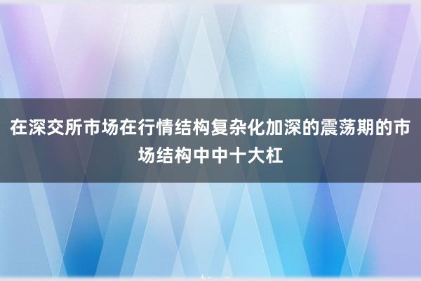 在深交所市场在行情结构复杂化加深的震荡期的市场结构中中十大杠