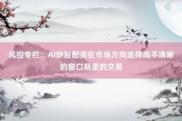风控专栏：AI炒股配资在市场方向选择尚不清晰的窗口期里的交易