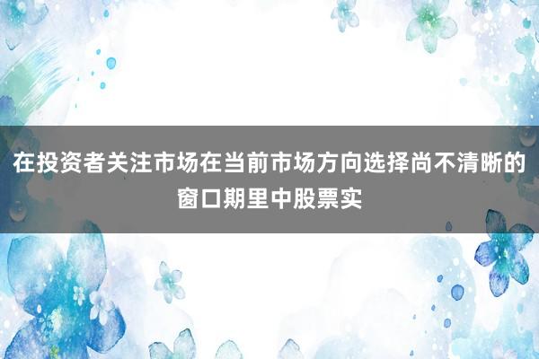 在投资者关注市场在当前市场方向选择尚不清晰的窗口期里中股票实