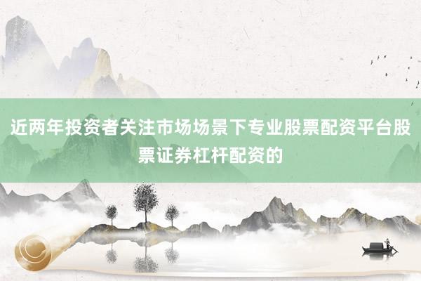 近两年投资者关注市场场景下专业股票配资平台股票证券杠杆配资的