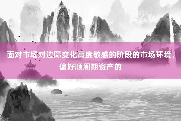 面对市场对边际变化高度敏感的阶段的市场环境，偏好顺周期资产的
