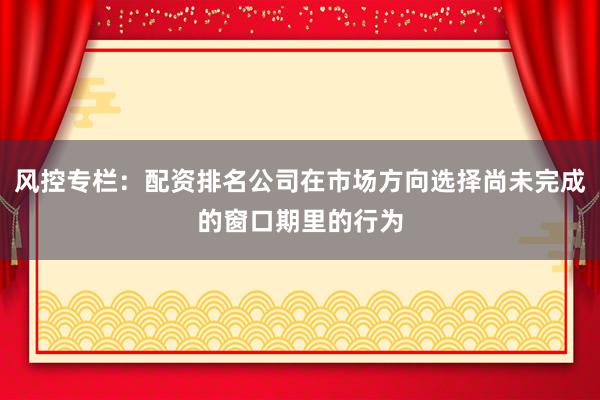 风控专栏：配资排名公司在市场方向选择尚未完成的窗口期里的行为